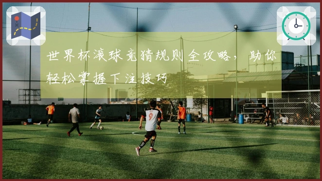 世界杯滚球竞猜规则全攻略，助你轻松掌握下注技巧